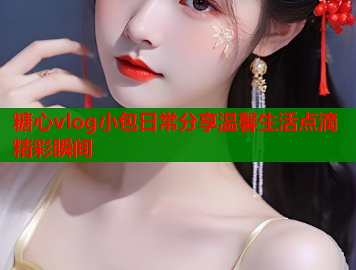 糖心vlog小包日常分享温馨生活点滴精彩瞬间