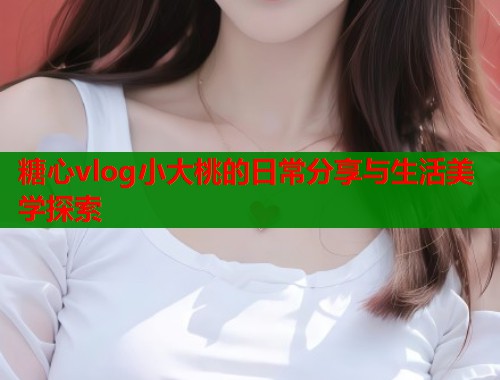 糖心vlog小大桃的日常分享与生活美学探索