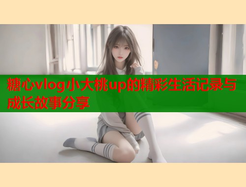 糖心vlog小大桃up的精彩生活记录与成长故事分享