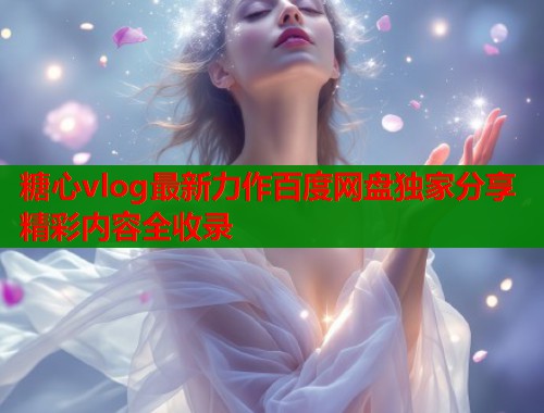 糖心vlog最新力作百度网盘独家分享精彩内容全收录