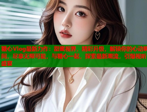 糖心Vlog最新力作：甜蜜视界，精彩升级，解锁你的心动瞬间，尽享无限可能，与糖心一起，探索最新潮流，引爆视听盛宴