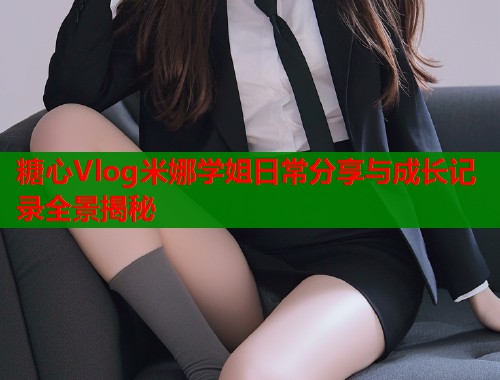 糖心Vlog米娜学姐日常分享与成长记录全景揭秘
