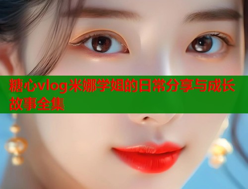 糖心vlog米娜学姐的日常分享与成长故事全集