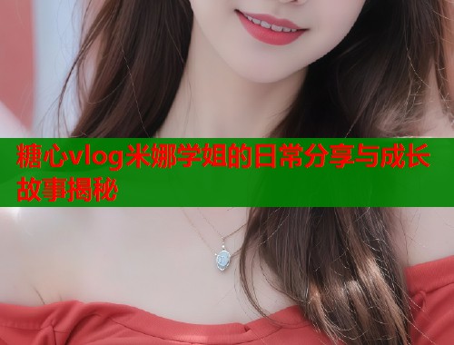 糖心vlog米娜学姐的日常分享与成长故事揭秘