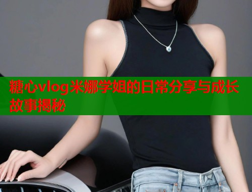 糖心vlog米娜学姐的日常分享与成长故事揭秘