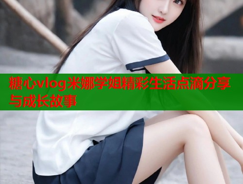 糖心vlog米娜学姐精彩生活点滴分享与成长故事