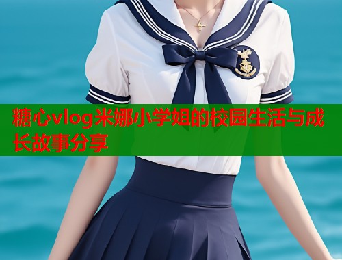 糖心vlog米娜小学姐的校园生活与成长故事分享