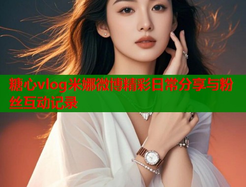 糖心vlog米娜微博精彩日常分享与粉丝互动记录