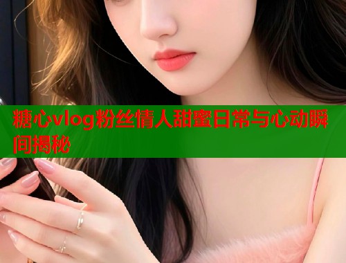 糖心vlog粉丝情人甜蜜日常与心动瞬间揭秘