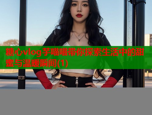 糖心vlog芋喵喵带你探索生活中的甜蜜与温暖瞬间(1)