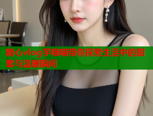 糖心vlog芋喵喵带你探索生活中的甜蜜与温暖瞬间