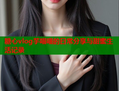 糖心vlog芋喵喵的日常分享与甜蜜生活记录