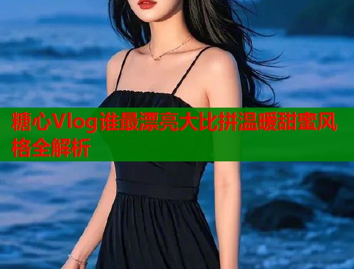 糖心Vlog谁最漂亮大比拼温暖甜蜜风格全解析