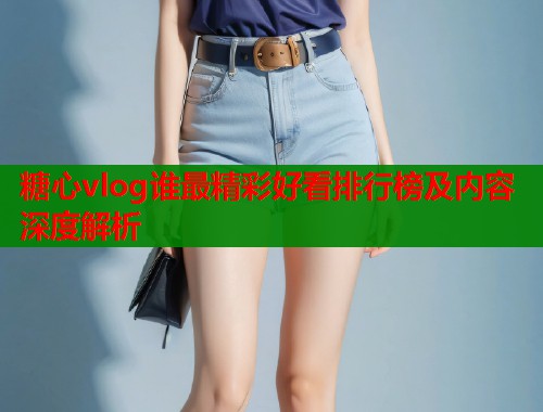 糖心vlog谁最精彩好看排行榜及内容深度解析