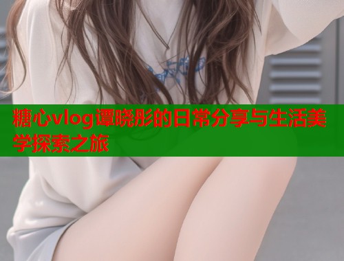 糖心vlog谭晓彤的日常分享与生活美学探索之旅
