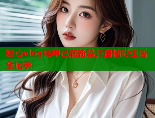 糖心vlog马甲已满新篇开启精彩生活全记录