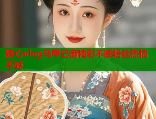 糖心vlog马甲已满精彩不断粉丝热情不减