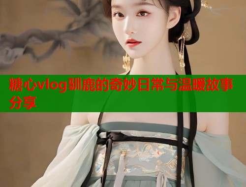 糖心vlog驯鹿的奇妙日常与温暖故事分享