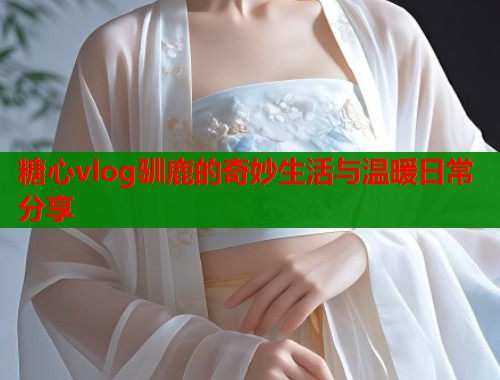 糖心vlog驯鹿的奇妙生活与温暖日常分享