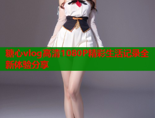 糖心vlog高清1080P精彩生活记录全新体验分享