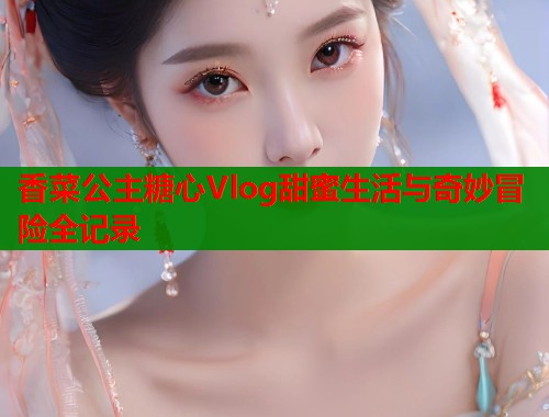 香菜公主糖心Vlog甜蜜生活与奇妙冒险全记录