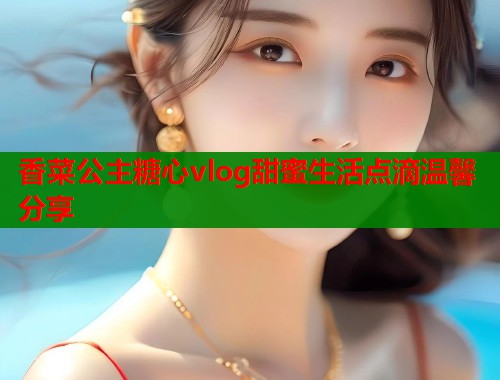 香菜公主糖心vlog甜蜜生活点滴温馨分享