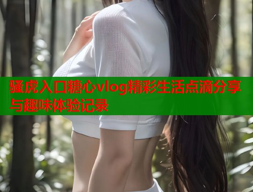 骚虎入口糖心vlog精彩生活点滴分享与趣味体验记录