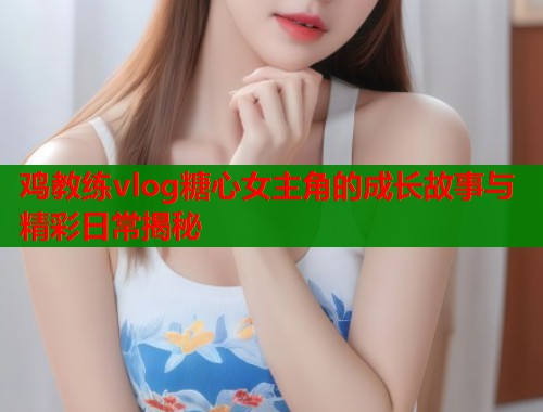 鸡教练vlog糖心女主角的成长故事与精彩日常揭秘