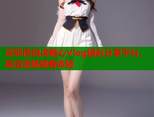 深圳唐伯虎糖心Vlog精彩分享平台，高清流畅观看体验
