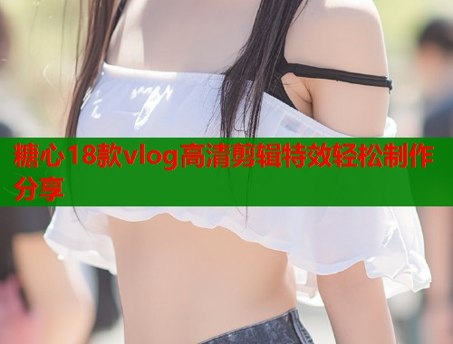 糖心18款vlog高清剪辑特效轻松制作分享