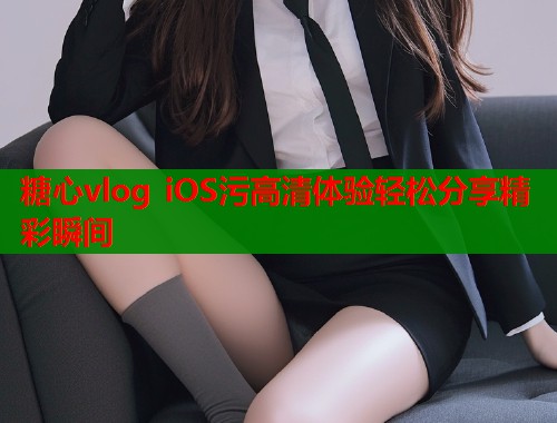 糖心vlog iOS污高清体验轻松分享精彩瞬间