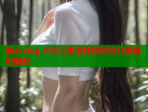 糖心vlog iOS污高清体验轻松分享精彩瞬间