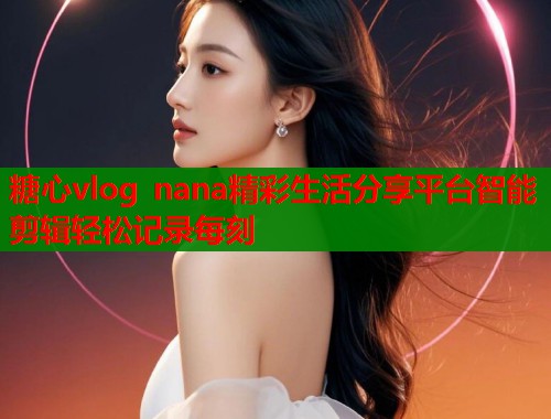 糖心vlog nana精彩生活分享平台智能剪辑轻松记录每刻