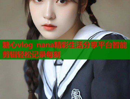 糖心vlog nana精彩生活分享平台智能剪辑轻松记录每刻