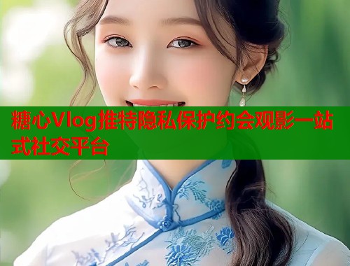 糖心Vlog推特隐私保护约会观影一站式社交平台