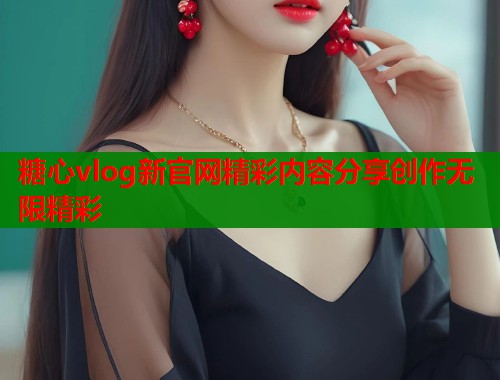 糖心vlog新官网精彩内容分享创作无限精彩