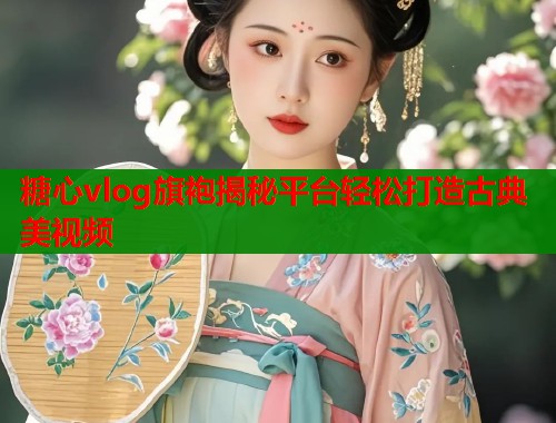 糖心vlog旗袍揭秘平台轻松打造古典美视频