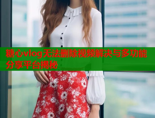糖心vlog无法删除视频解决与多功能分享平台揭秘