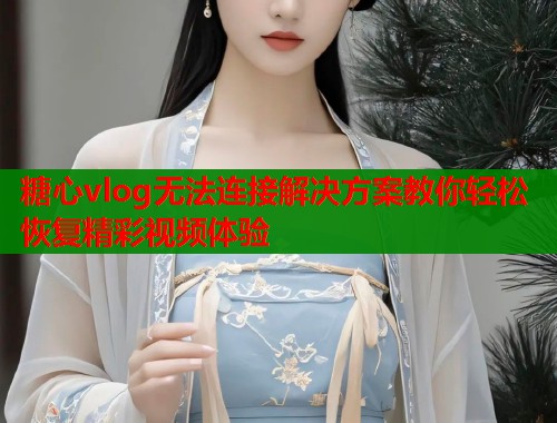 糖心vlog无法连接解决方案教你轻松恢复精彩视频体验