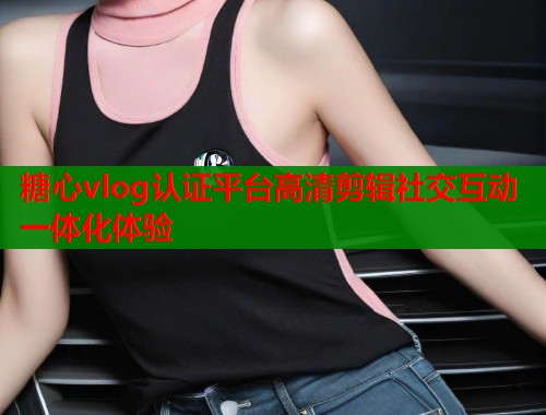 糖心vlog认证平台高清剪辑社交互动一体化体验