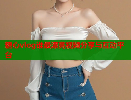 糖心vlog谁最漂亮视频分享与互动平台