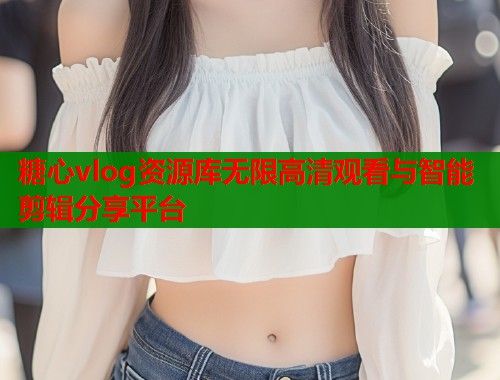 糖心vlog资源库无限高清观看与智能剪辑分享平台
