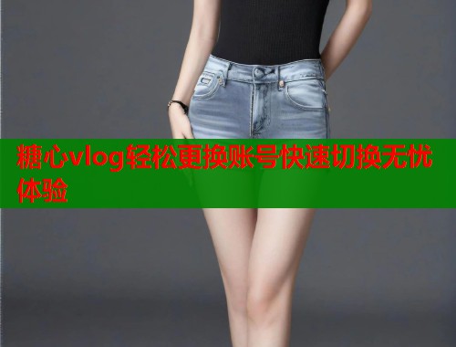 糖心vlog轻松更换账号快速切换无忧体验