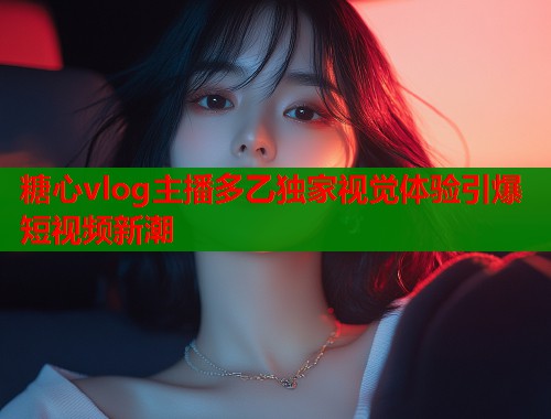 糖心vlog主播多乙独家视觉体验引爆短视频新潮
