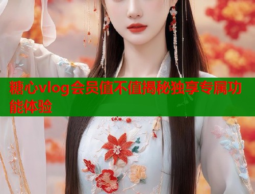 糖心vlog会员值不值揭秘独享专属功能体验