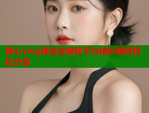 糖心vlog猫宝宝揭秘平台精彩瞬间轻松分享
