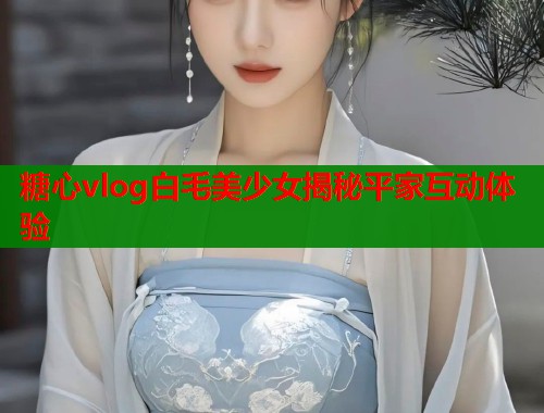 糖心vlog白毛美少女揭秘平家互动体验